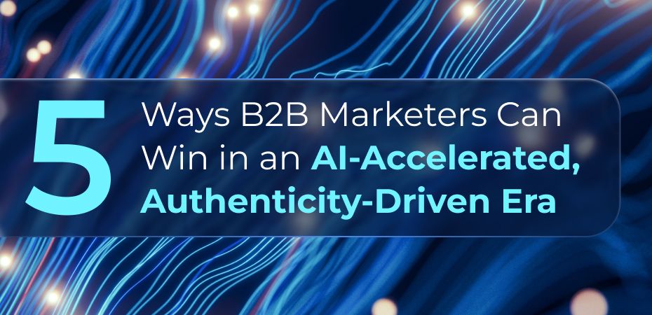 5 Ways B2B Marketers Can Win in an AI-Accelerated, Authenticity-Driven Era